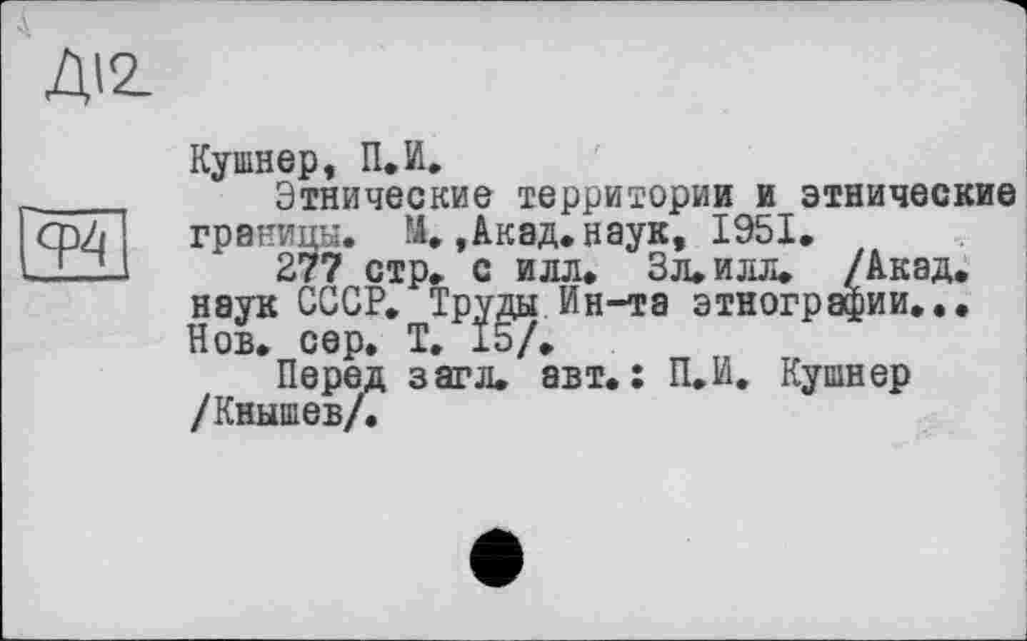 ﻿ДІ2.
Кушнер, П.И.
Этнические территории и этнические границы. М.,Акад.наук, 1951.
277 стр. с илл. ЗЛ.ИЛЛ. /Акад, наук СССР. Труды Ин-та этнографии... Нов. сер. Т. 15/.
Перед з аг л. авт.: П.И. Кушнер /Кнышев/.